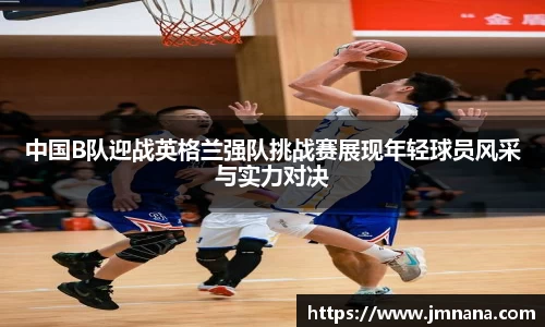 中国B队迎战英格兰强队挑战赛展现年轻球员风采与实力对决